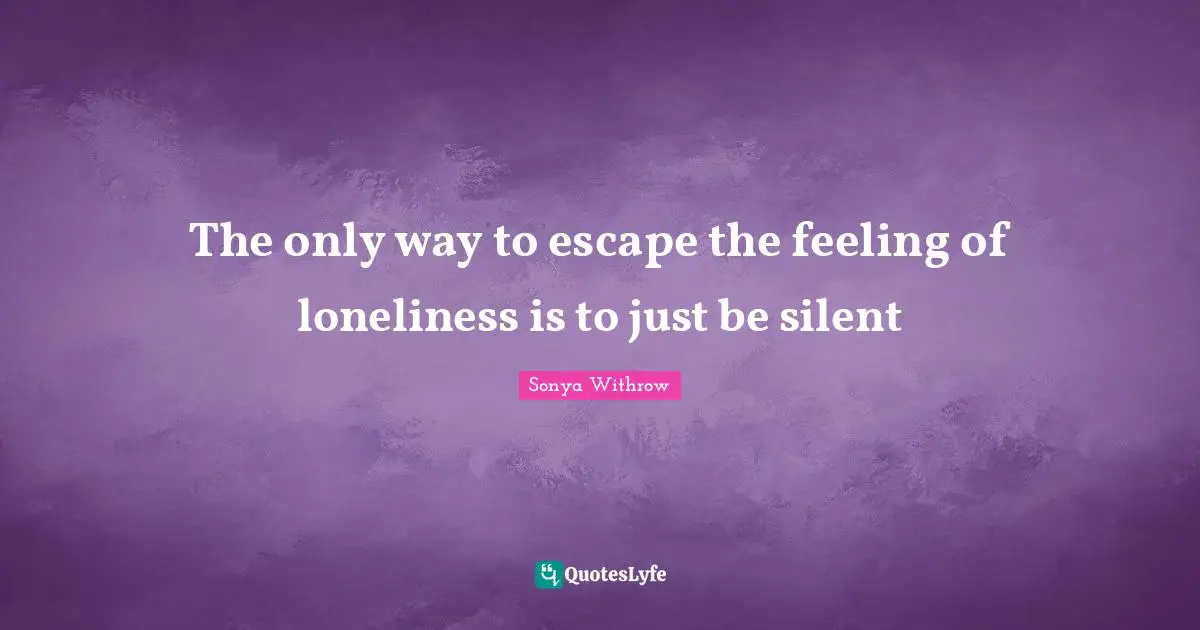 The only way to escape the feeling of loneliness is to just be silent
