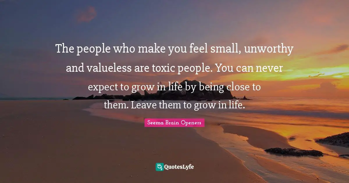 The people who make you feel small, unworthy and valueless are toxic people. You can never expect to grow in life by being close to them. Leave them to grow in life.