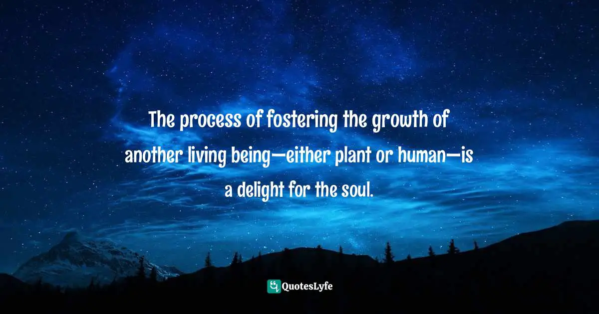 The process of fostering the growth of another living being—either plant or human—is a delight for the soul.