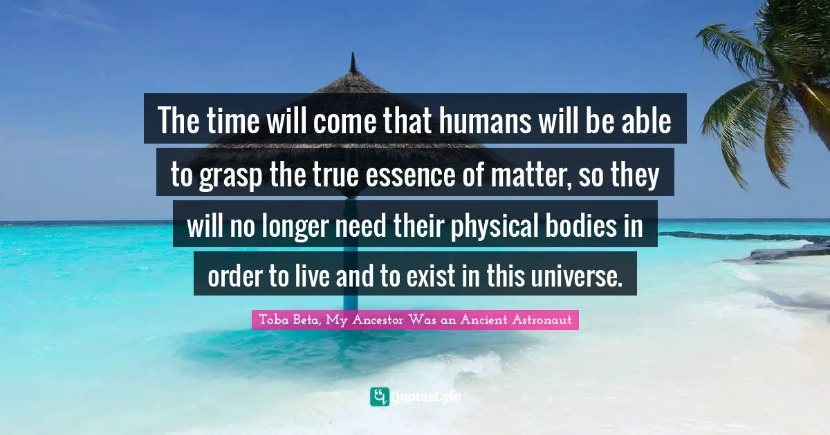 The time will come that humans will be able to grasp the true essence of matter, so they will no longer need their physical bodies in order to live and to exist in this universe.