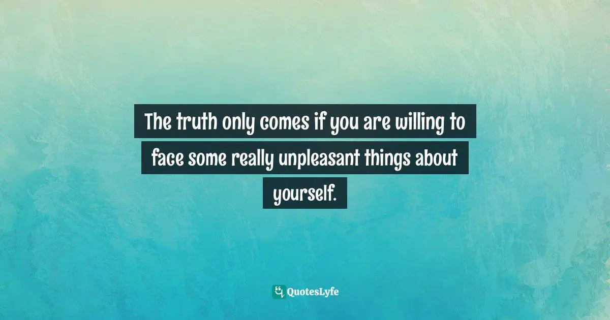 The truth only comes if you are willing to face some really unpleasant things about yourself.
