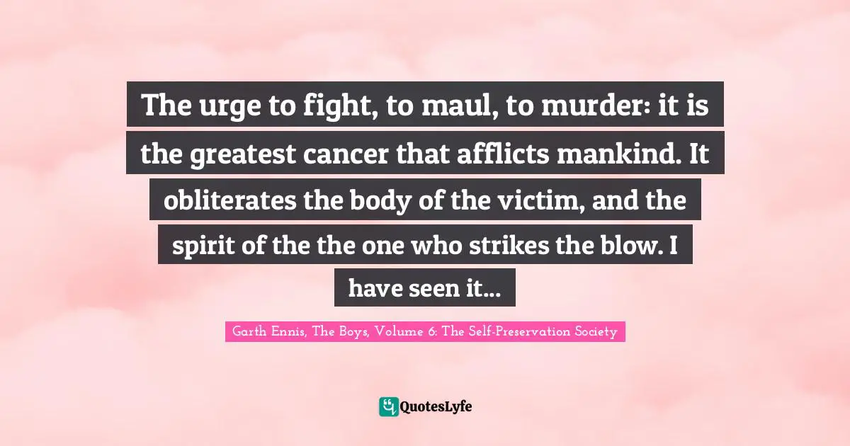 The urge to fight, to maul, to murder: it is the greatest cancer that afflicts mankind. It obliterates the body of the victim, and the spirit of the the one who strikes the blow. I have seen it...