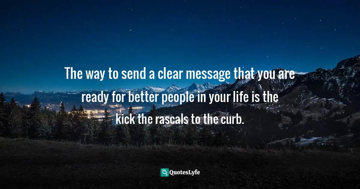 The way to send a clear message that you are ready for better people in your life is the kick the rascals to the curb.