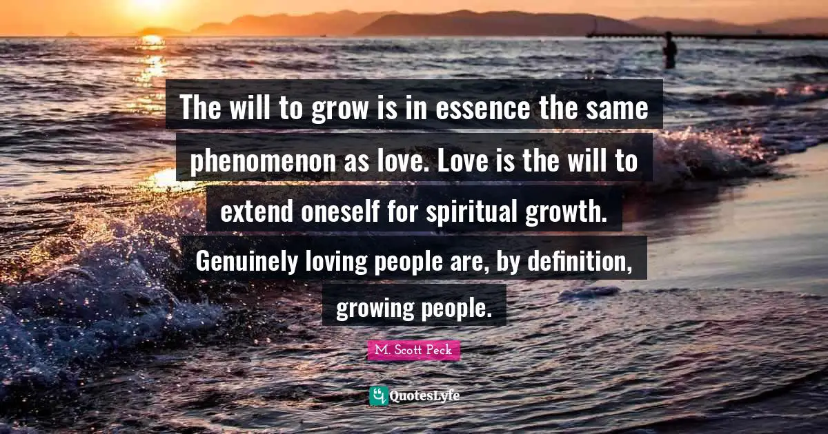 The will to grow is in essence the same phenomenon as love. Love is the will to extend oneself for spiritual growth. Genuinely loving people are, by definition, growing people.