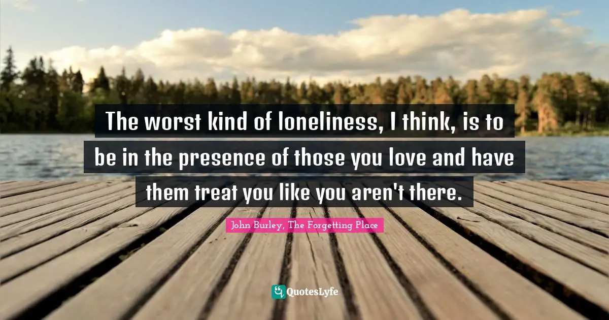 The worst kind of loneliness, I think, is to be in the presence of those you love and have them treat you like you aren't there.