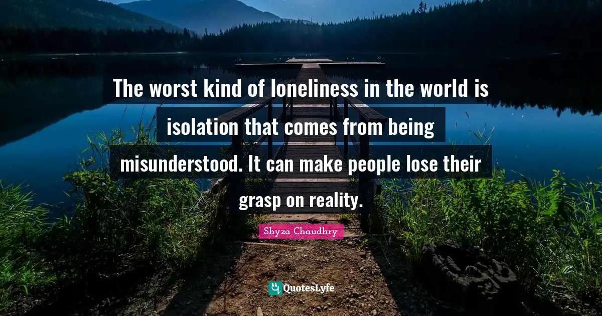 The worst kind of loneliness in the world is isolation that comes from being misunderstood. It can make people lose their grasp on reality.