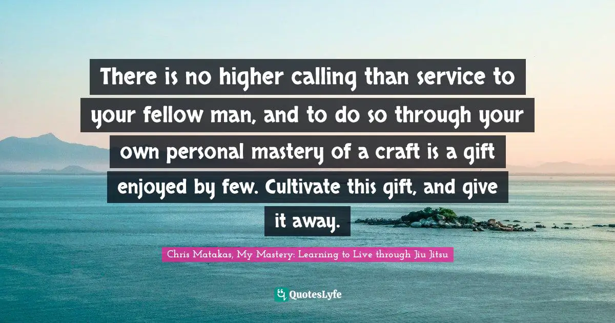 Chris Matakas, My Mastery: Learning To Live Through Jiu Jitsu Quotes: "There is no higher calling than service to your fellow man, and to do so through your own personal mastery of a craft is a gift enjoyed by few. Cultivate this gift, and give it away."
