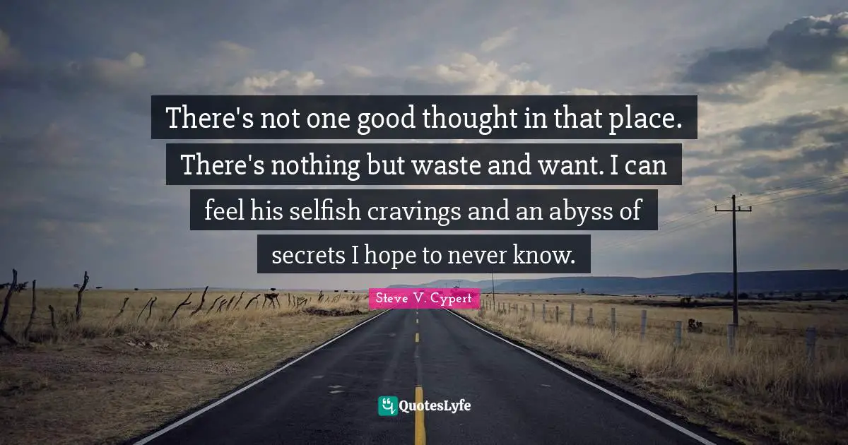 There's not one good thought in that place. There's nothing but waste and want. I can feel his selfish cravings and an abyss of secrets I hope to never know.