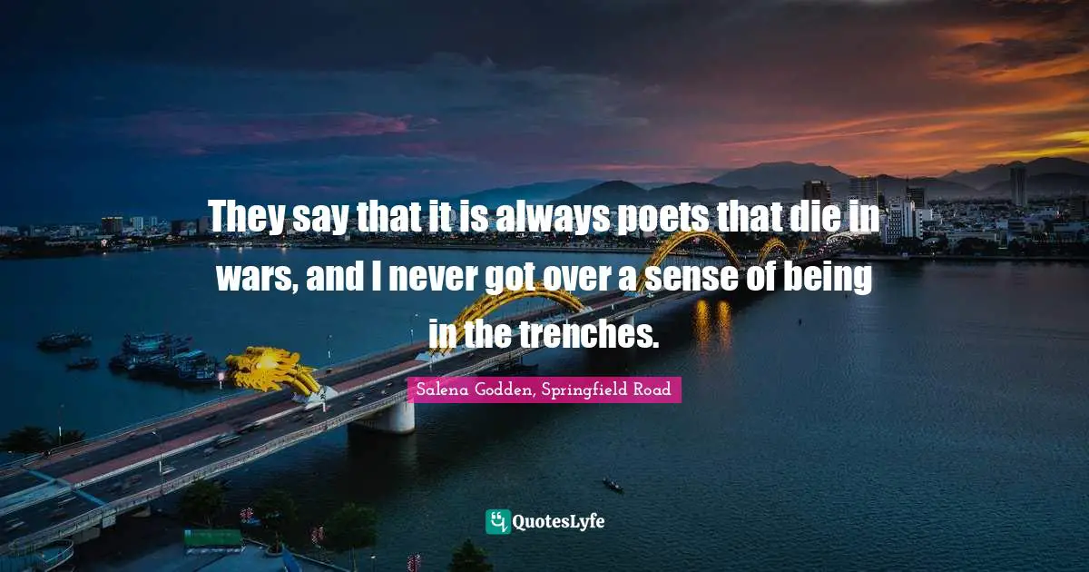 They say that it is always poets that die in wars, and I never got over a sense of being in the trenches.