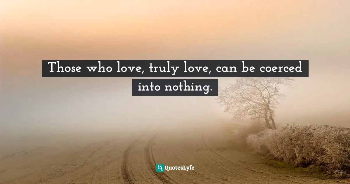 Those who love, truly love, can be coerced into nothing.