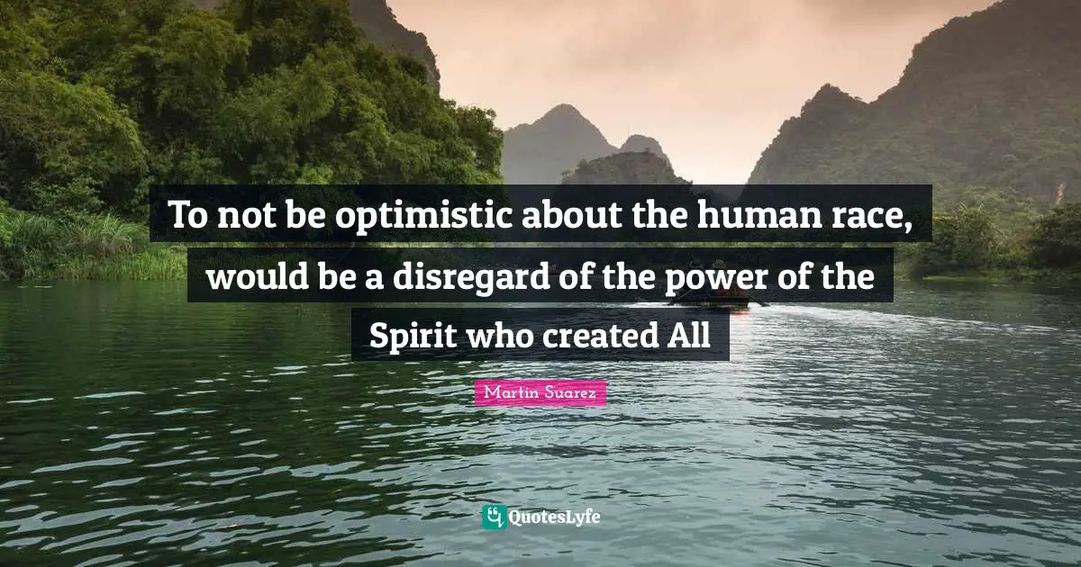 T.N. Suarez Quotes: "To not be optimistic about the human race, would be a disregard of the power of the Spirit who created All"