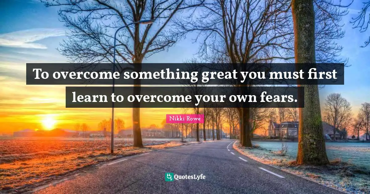 To overcome something great you must first learn to overcome your own fears.