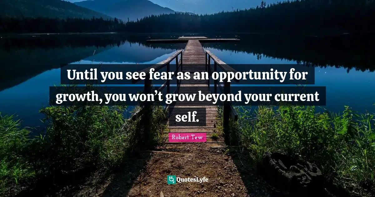 Until you see fear as an opportunity for growth, you won’t grow beyond your current self.