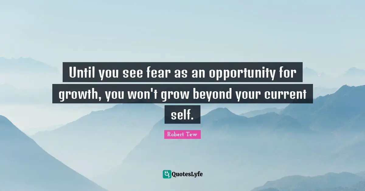 Until you see fear as an opportunity for growth, you won't grow beyond your current self.