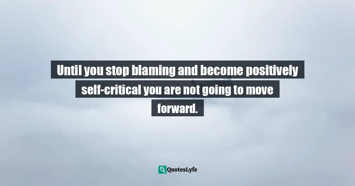 Until you stop blaming and become positively self-critical you are not going to move forward.