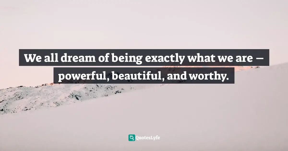 We all dream of being exactly what we are – powerful, beautiful, and worthy.