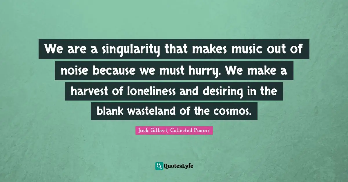 We are a singularity that makes music out of noise because we must hurry. We make a harvest of loneliness and desiring in the blank wasteland of the cosmos.