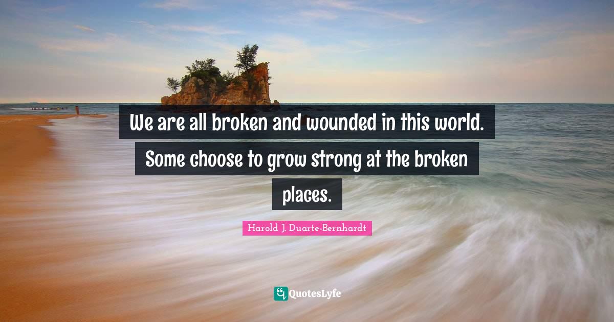 We are all broken and wounded in this world. Some choose to grow strong at the broken places.
