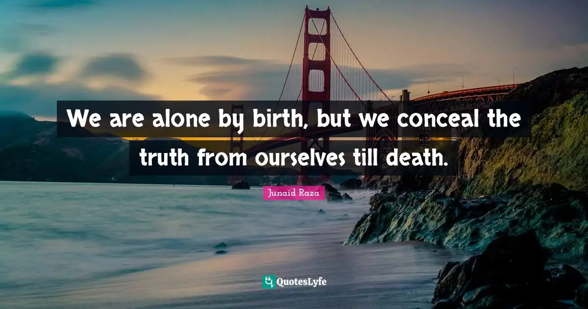We are alone by birth, but we conceal the truth from ourselves till death.