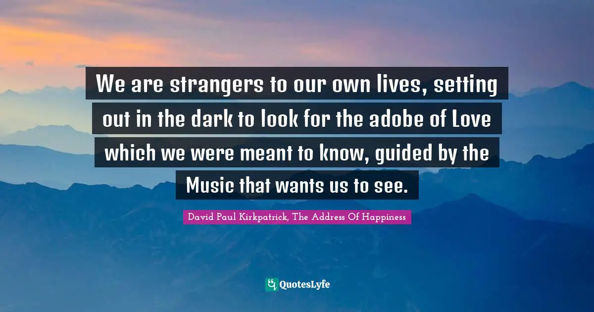 We are strangers to our own lives, setting out in the dark to look for the adobe of Love which we were meant to know, guided by the Music that wants us to see.