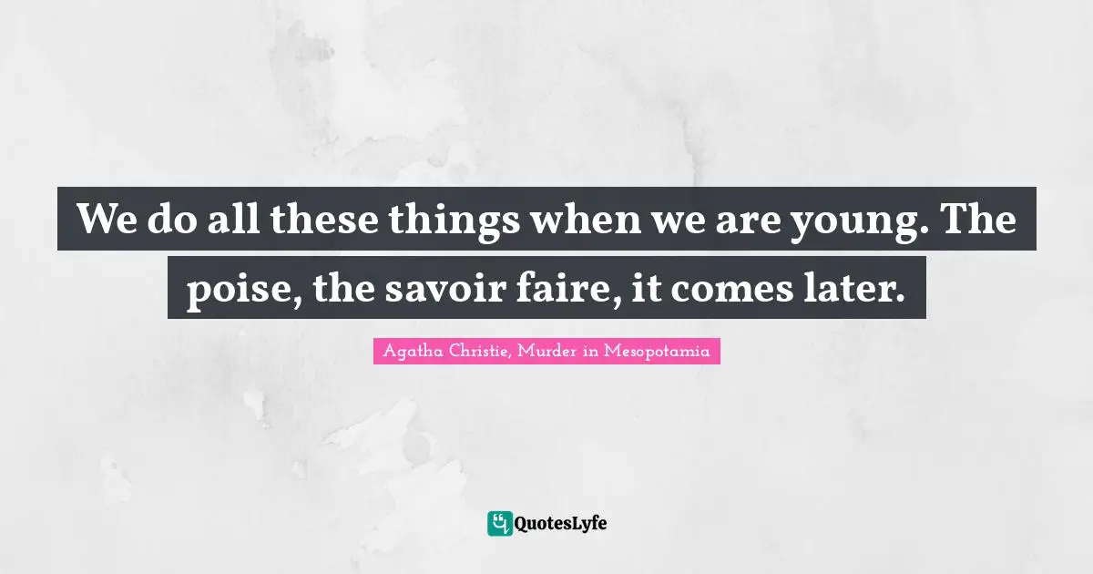 We do all these things when we are young. The poise, the savoir faire, it comes later.