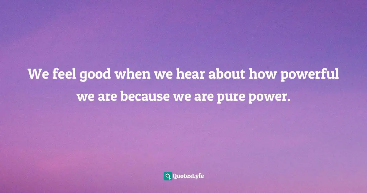 We feel good when we hear about how powerful we are because we are pure power.