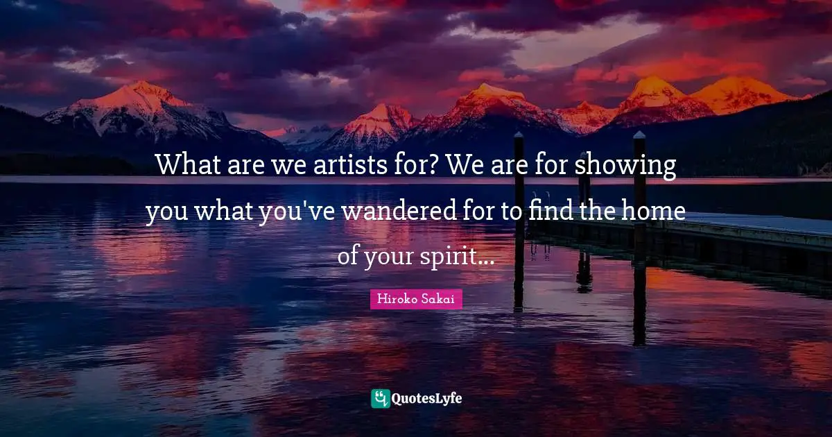 What are we artists for? We are for showing you what you've wandered for to find the home of your spirit...