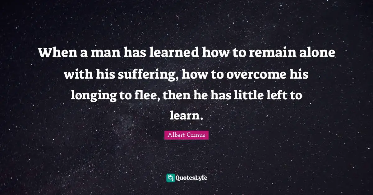 When a man has learned how to remain alone with his suffering, how to overcome his longing to flee, then he has little left to learn.