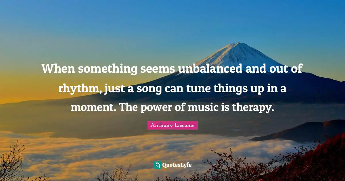 When something seems unbalanced and out of rhythm, just a song can tune things up in a moment. The power of music is therapy.