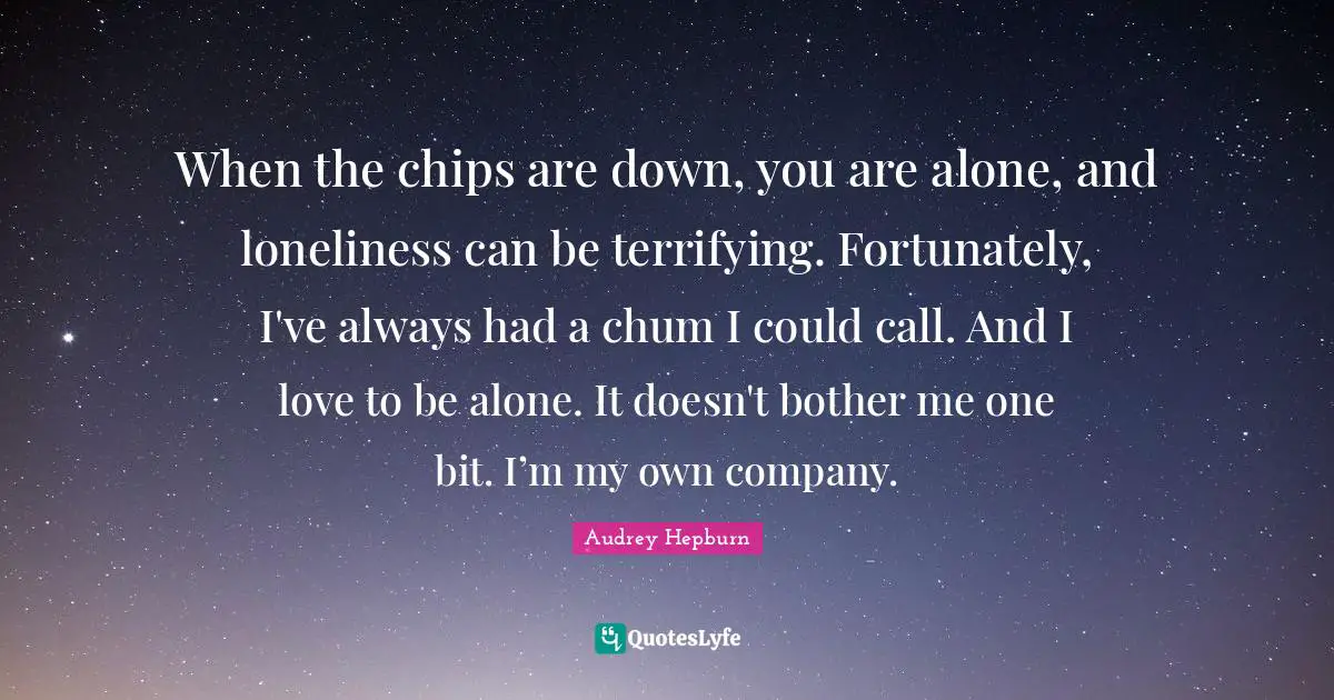 When the chips are down, you are alone, and loneliness can be terrifying. Fortunately, I've always had a chum I could call. And I love to be alone. It doesn't bother me one bit. I’m my own company.