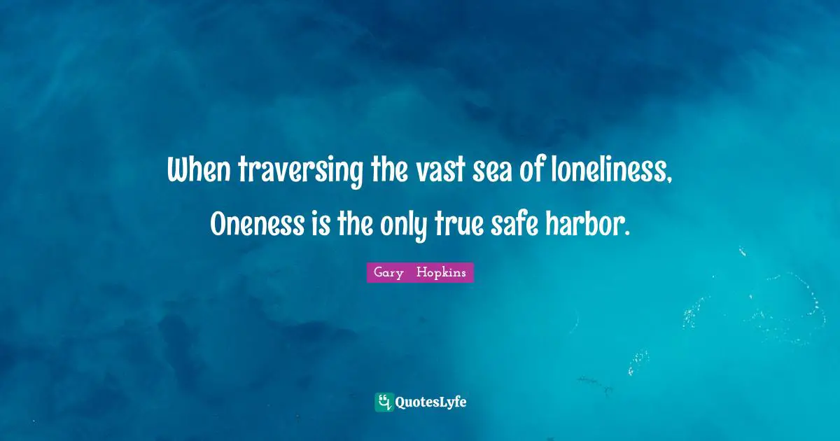 When traversing the vast sea of loneliness, Oneness is the only true safe harbor.