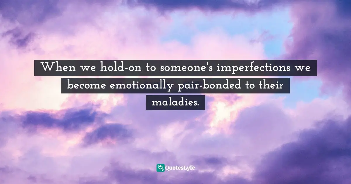 When we hold-on to someone's imperfections we become emotionally pair-bonded to their maladies.