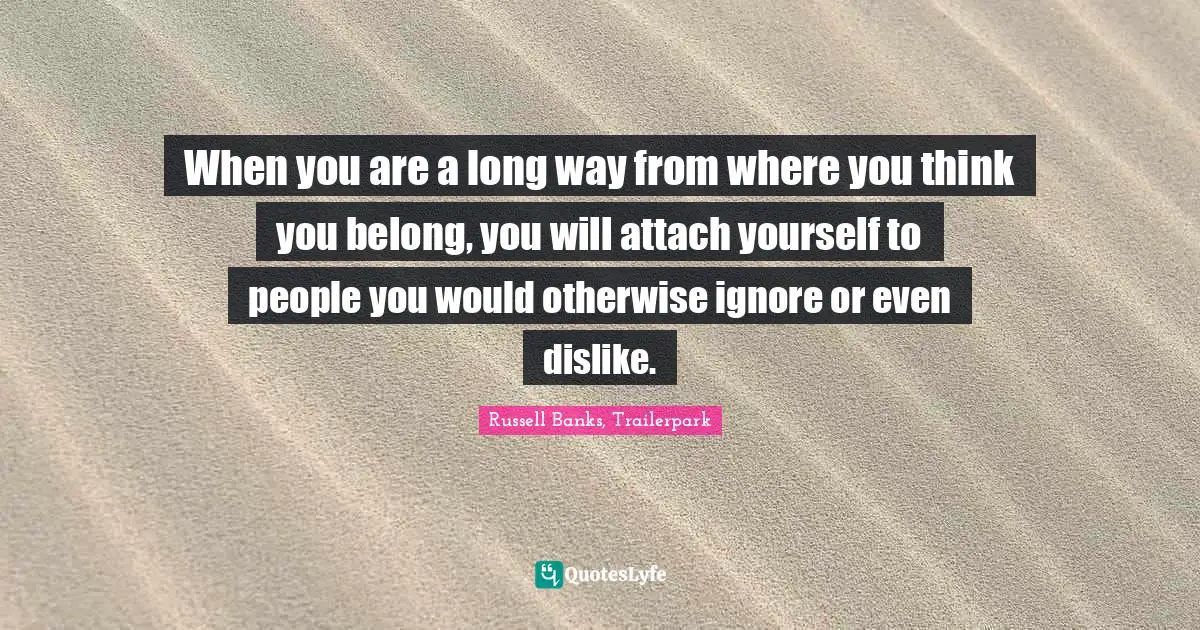 When you are a long way from where you think you belong, you will attach yourself to people you would otherwise ignore or even dislike.