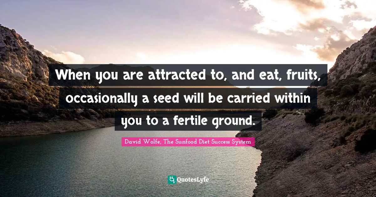 When you are attracted to, and eat, fruits, occasionally a seed will be carried within you to a fertile ground.