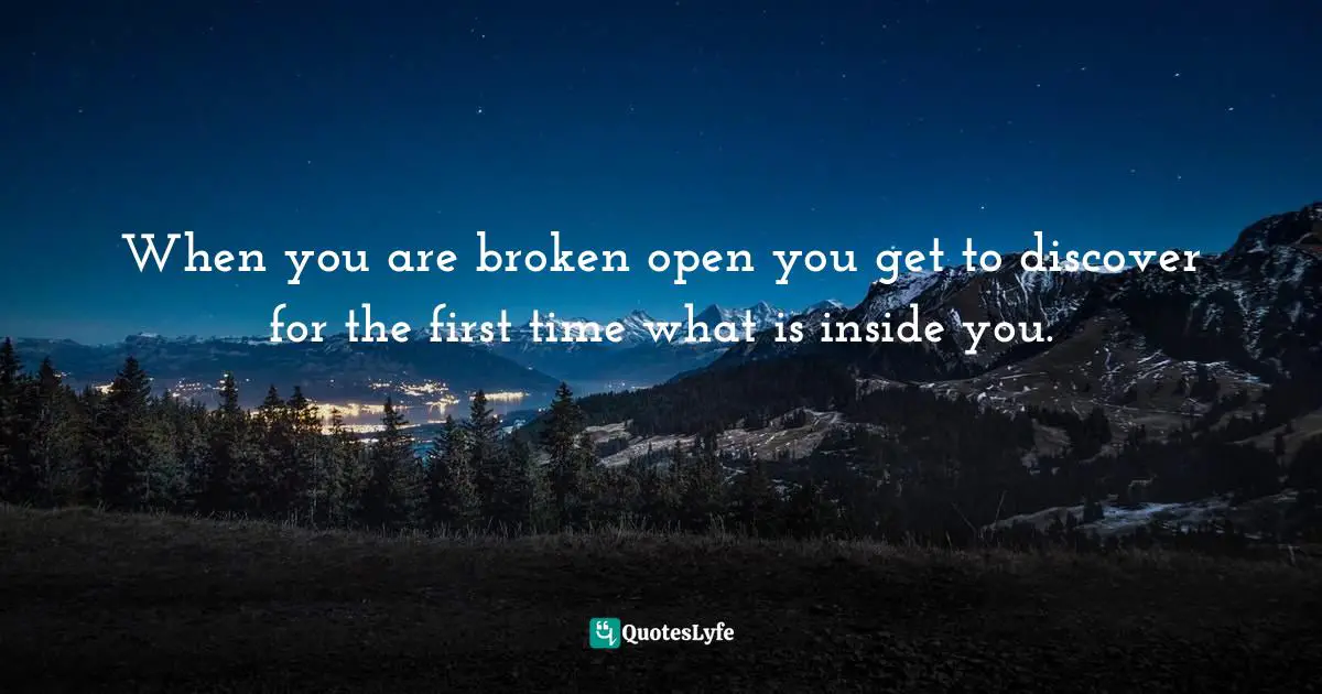 When you are broken open you get to discover for the first time what is inside you.