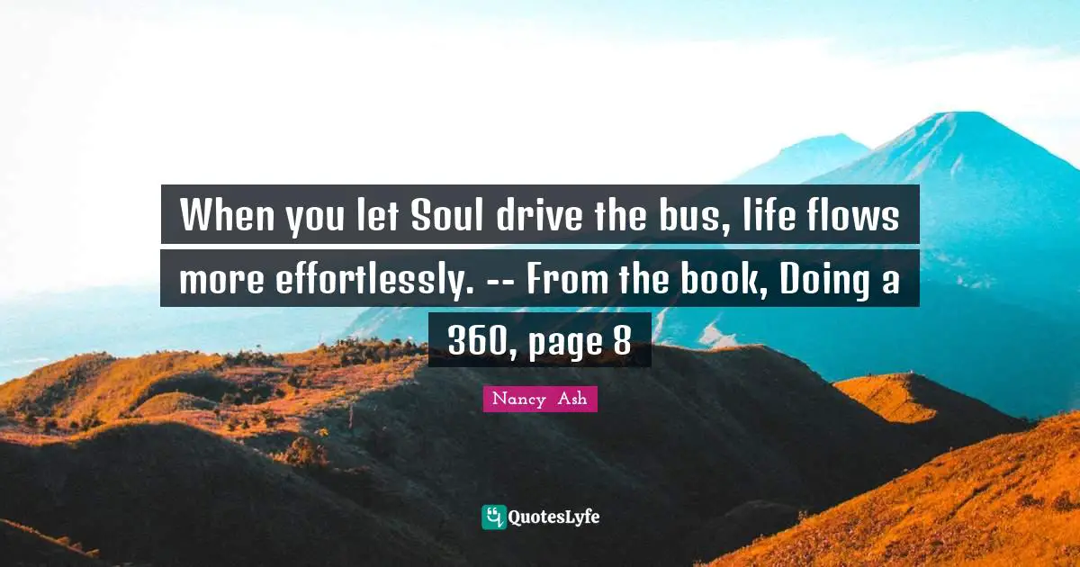 Nancy  Ash Quotes: "When you let Soul drive the bus, life flows more effortlessly. -- From the book, Doing a 360, page 8"