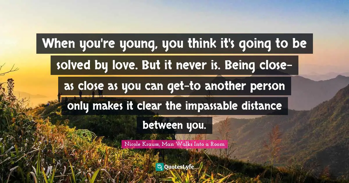When you're young, you think it's going to be solved by love. But it never is. Being close-as close as you can get-to another person only makes it clear the impassable distance between you.