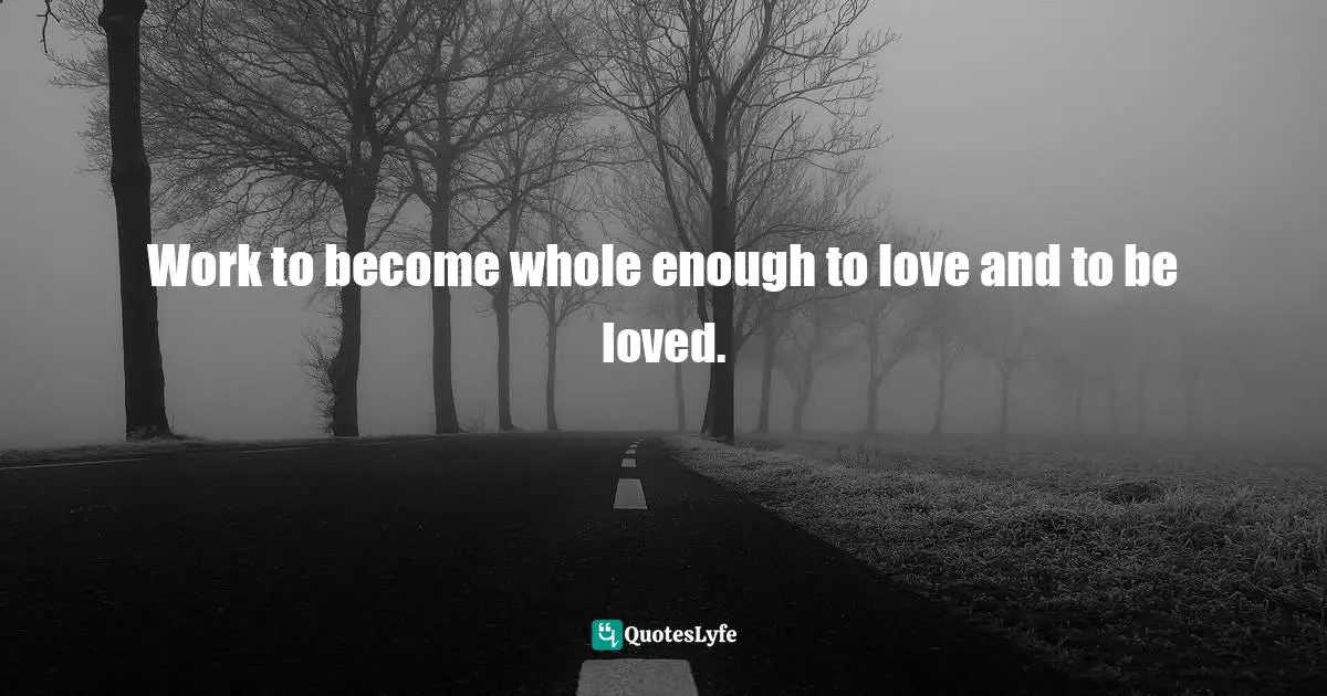 Work to become whole enough to love and to be loved.