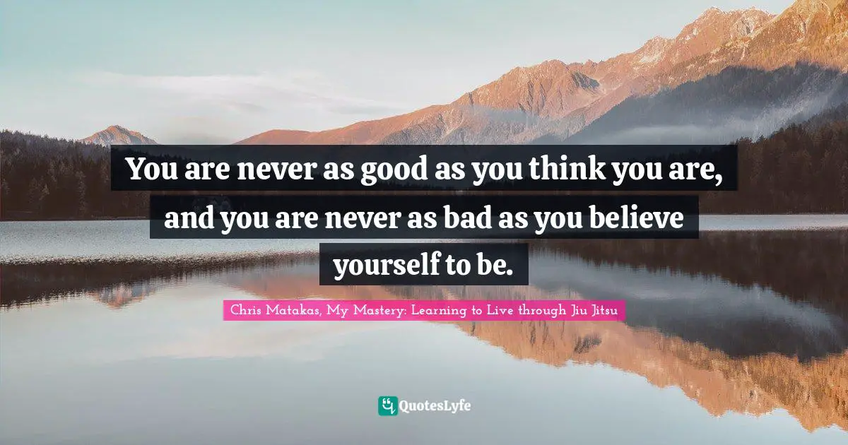 Chris Matakas, My Mastery: Learning To Live Through Jiu Jitsu Quotes: "You are never as good as you think you are, and you are never as bad as you believe yourself to be."