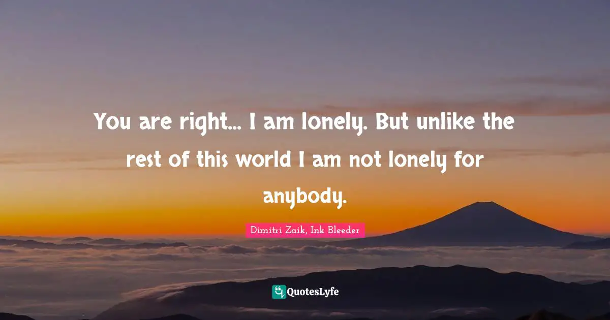 You are right... I am lonely. But unlike the rest of this world I am not lonely for anybody.