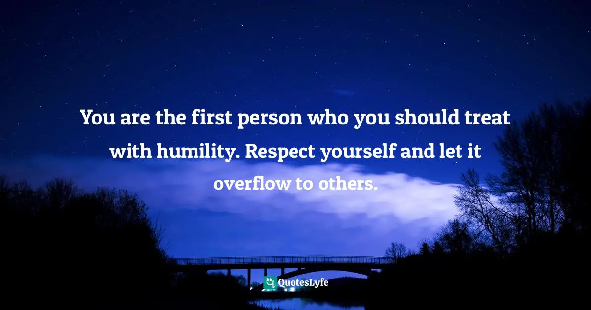 You are the first person who you should treat with humility. Respect yourself and let it overflow to others.