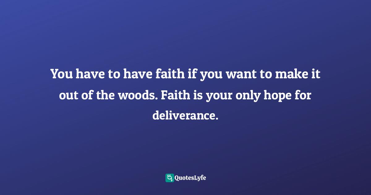 You have to have faith if you want to make it out of the woods. Faith is your only hope for deliverance.