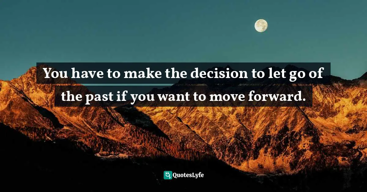 You have to make the decision to let go of the past if you want to move forward.