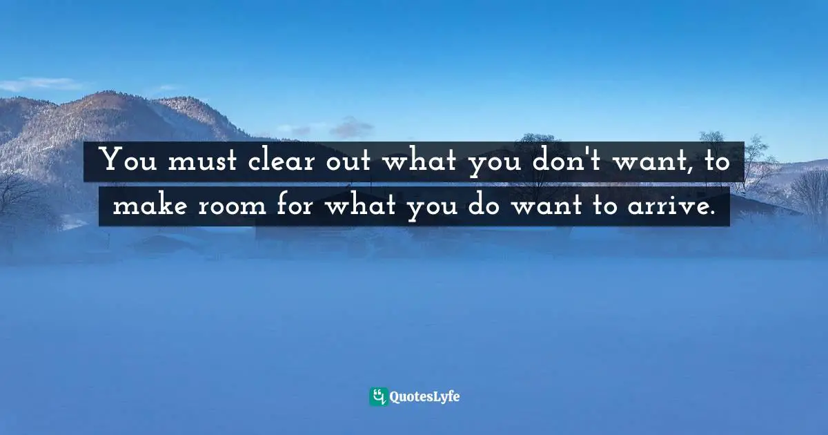You must clear out what you don't want, to make room for what you do want to arrive.