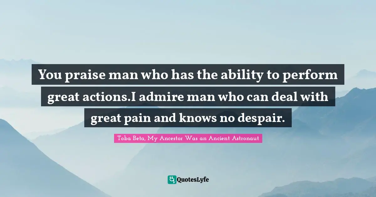 You praise man who has the ability to perform great actions.I admire man who can deal with great pain and knows no despair.