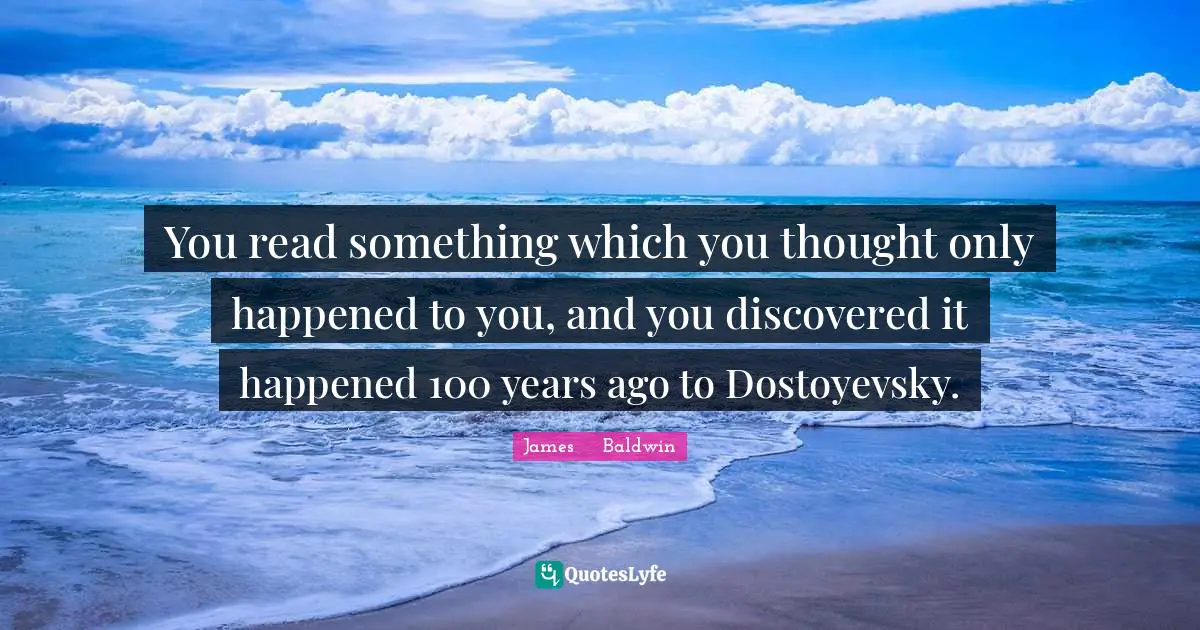 James     Baldwin Quotes: You read something which you thought only happened to you, and you discovered it happened 100 years ago to Dostoyevsky.