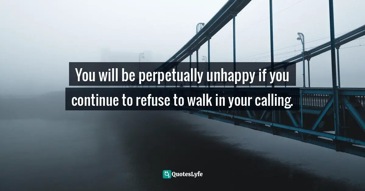 You will be perpetually unhappy if you continue to refuse to walk in your calling.
