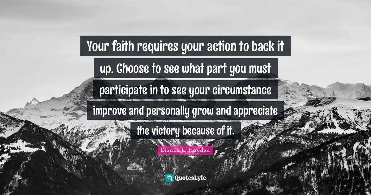 Your faith requires your action to back it up. Choose to see what part you must participate in to see your circumstance improve and personally grow and appreciate the victory because of it.