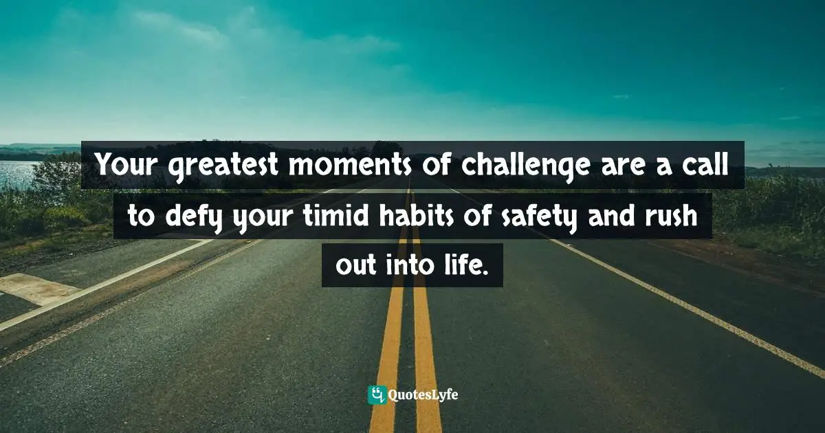 Your greatest moments of challenge are a call to defy your timid habits of safety and rush out into life.