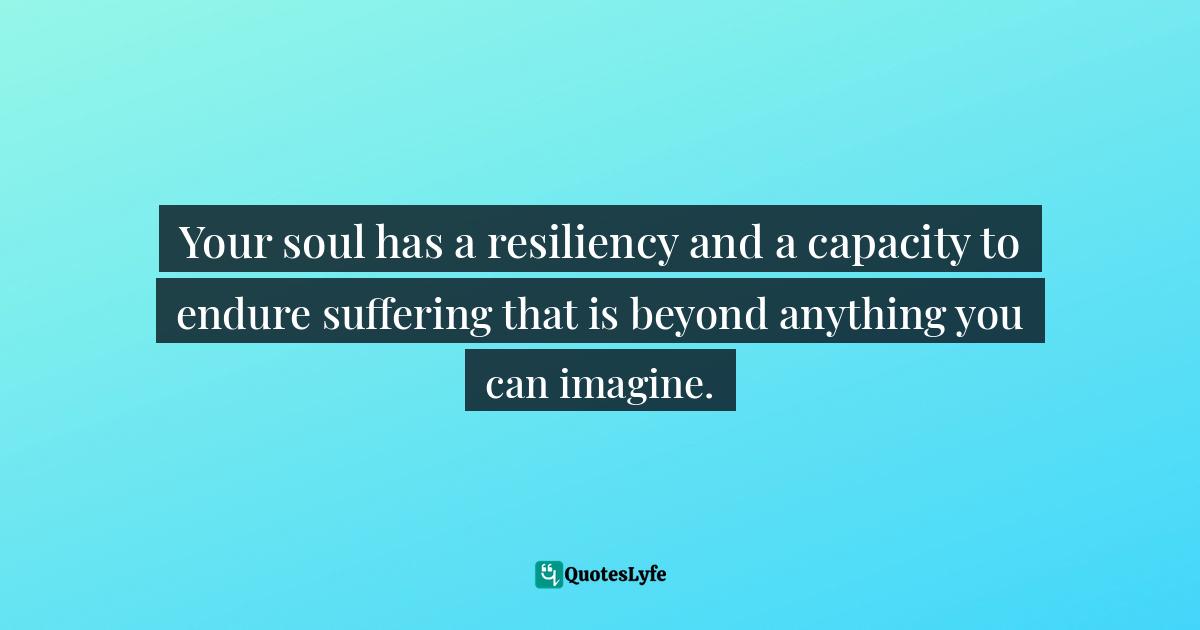 Your soul has a resiliency and a capacity to endure suffering that is beyond anything you can imagine.